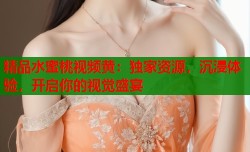 精品水蜜桃视频黄：独家资源，沉浸体验，开启你的视觉盛宴