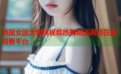 韩国女团大蜜桃视频热舞精选高清在线观看平台