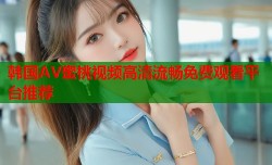 韩国AV蜜桃视频高清流畅免费观看平台推荐
