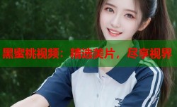 黑蜜桃视频：精选美片，尽享视界