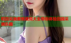 稻田采摘蜜桃视频大全带你体验田园采摘乐趣