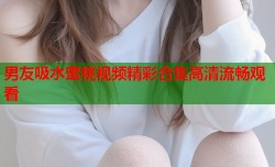 男友吸水蜜桃视频精彩合集高清流畅观看