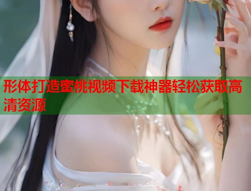 形体打造蜜桃视频下载神器轻松获取高清资源 第1张 形体打造蜜桃视频下载神器轻松获取高清资源 第1张