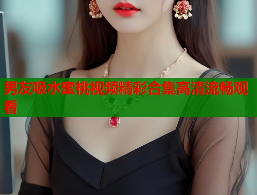 男友吸水蜜桃视频精彩合集高清流畅观看  第2张