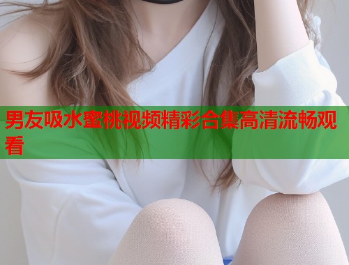 男友吸水蜜桃视频精彩合集高清流畅观看  第1张