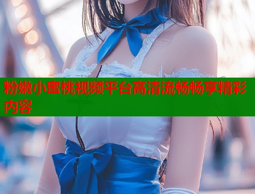 粉嫩小蜜桃视频平台高清流畅畅享精彩内容  第1张