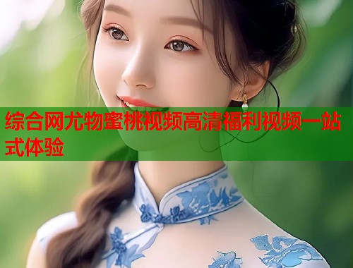 综合网尤物蜜桃视频高清福利视频一站式体验  第1张
