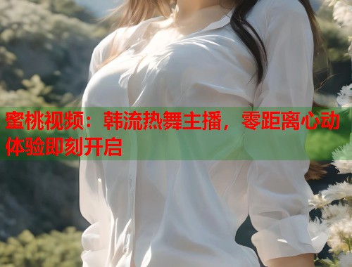 蜜桃视频：韩流热舞主播，零距离心动体验即刻开启  第1张