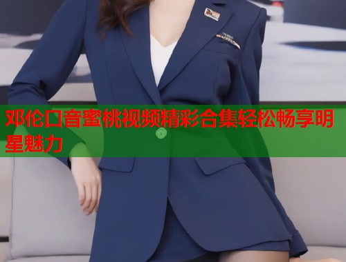 邓伦口音蜜桃视频精彩合集轻松畅享明星魅力  第1张