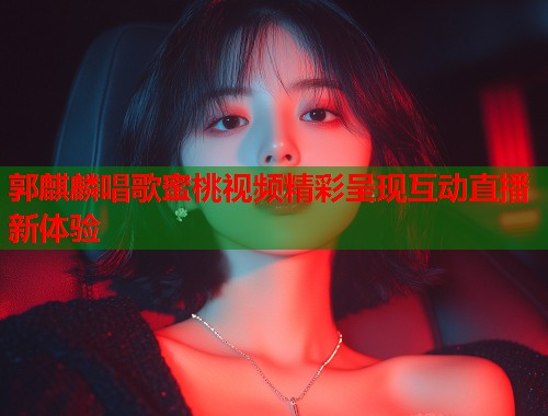 郭麒麟唱歌蜜桃视频精彩呈现互动直播新体验  第1张