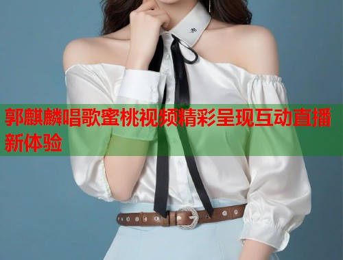 郭麒麟唱歌蜜桃视频精彩呈现互动直播新体验  第2张
