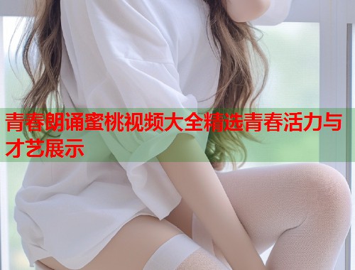 青春朗诵蜜桃视频大全精选青春活力与才艺展示  第1张