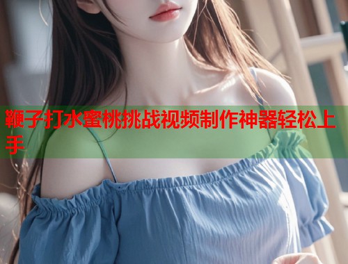 鞭子打水蜜桃挑战视频制作神器轻松上手  第1张