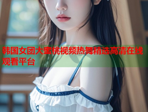 韩国女团大蜜桃视频热舞精选高清在线观看平台  第1张