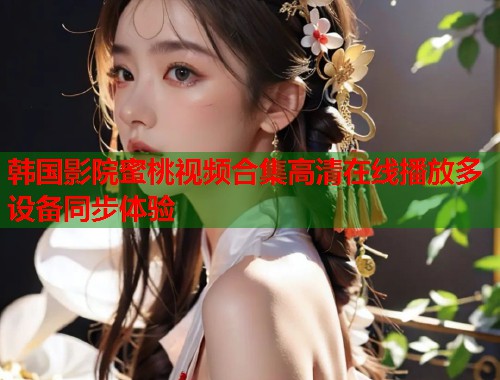 韩国影院蜜桃视频合集高清在线播放多设备同步体验  第1张