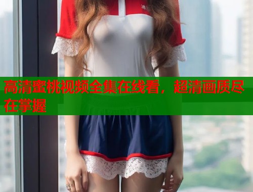 高清蜜桃视频全集在线看，超清画质尽在掌握  第1张