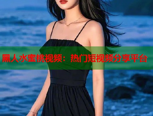 黑人水蜜桃视频：热门短视频分享平台  第2张