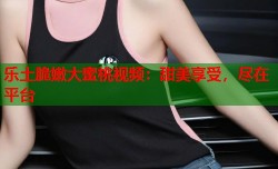 乐土脆嫩大蜜桃视频：甜美享受，尽在平台