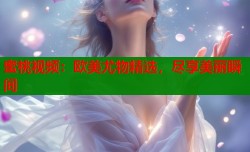 蜜桃视频：欧美尤物精选，尽享美丽瞬间