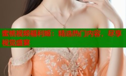 蜜桃视频福利姬：精选热门内容，尽享视觉盛宴