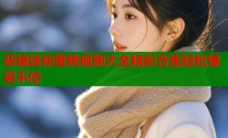 恶搞迷你蜜桃视频大全精彩合集轻松爆笑不停