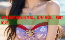 蜜桃成熟时视频全集，轻松观看，随时随地
