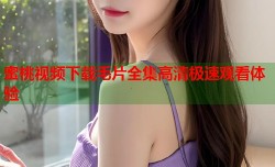 蜜桃视频下载毛片全集高清极速观看体验
