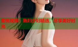 蜜桃视频：熟妇少妇精选，尽享美好时光
