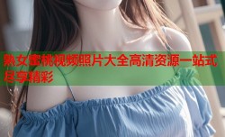 熟女蜜桃视频照片大全高清资源一站式尽享精彩