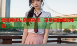蜜桃视频私密超高清，享受极致视觉体验