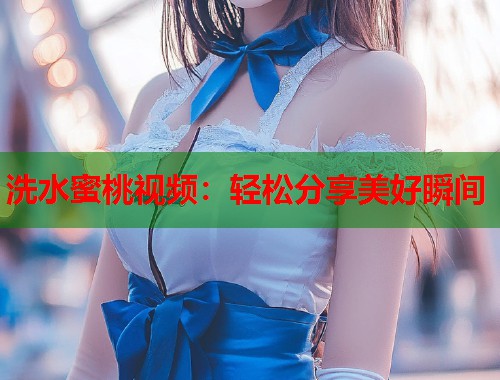 洗水蜜桃视频：轻松分享美好瞬间  第1张