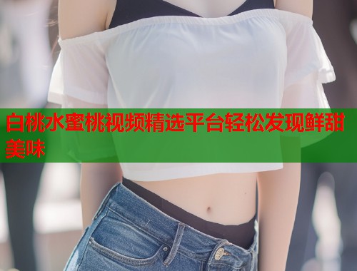 白桃水蜜桃视频精选平台轻松发现鲜甜美味  第2张