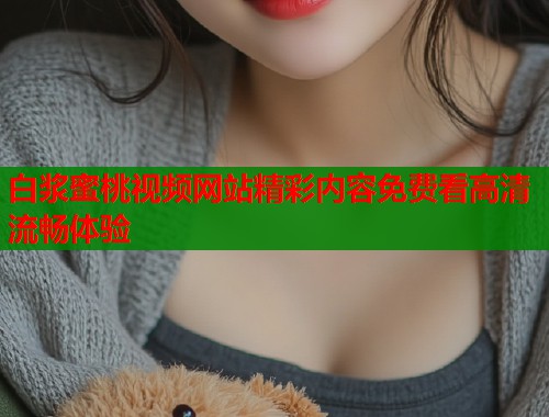 白浆蜜桃视频网站精彩内容免费看高清流畅体验  第1张