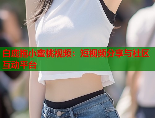 白鹿抱小蜜桃视频：短视频分享与社区互动平台  第1张