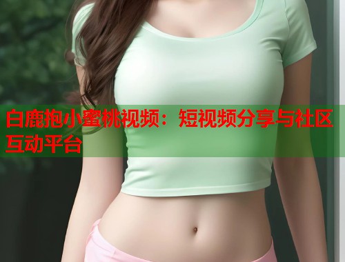 白鹿抱小蜜桃视频：短视频分享与社区互动平台  第2张
