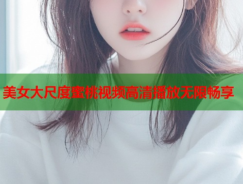 美女大尺度蜜桃视频高清播放无限畅享  第1张