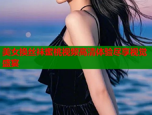 美女换丝袜蜜桃视频高清体验尽享视觉盛宴  第2张