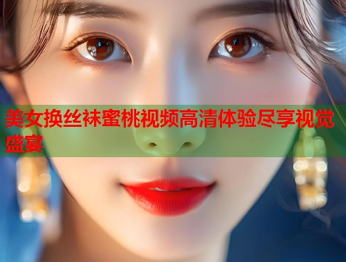 美女换丝袜蜜桃视频高清体验尽享视觉盛宴  第1张