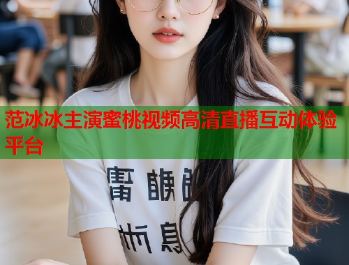 范冰冰主演蜜桃视频高清直播互动体验平台  第1张
