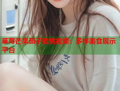 草莓芒果茄子蜜桃视频：多样美食展示平台  第1张