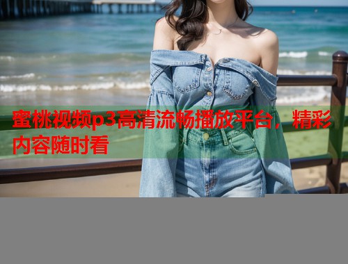蜜桃视频p3高清流畅播放平台，精彩内容随时看  第1张