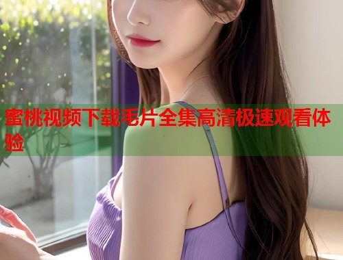 蜜桃视频下载毛片全集高清极速观看体验  第1张