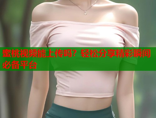 蜜桃视频能上传吗？轻松分享精彩瞬间必备平台  第1张