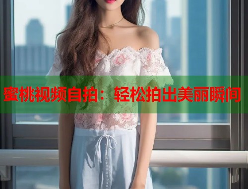 蜜桃视频自拍：轻松拍出美丽瞬间  第2张