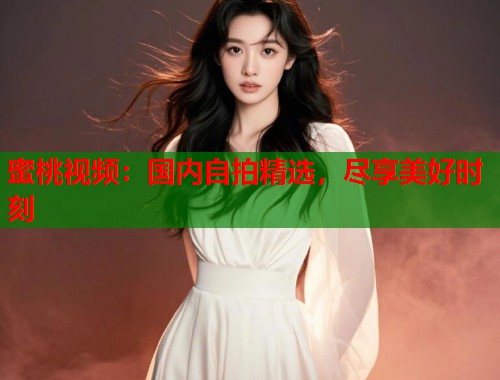 蜜桃视频：国内自拍精选，尽享美好时刻  第2张