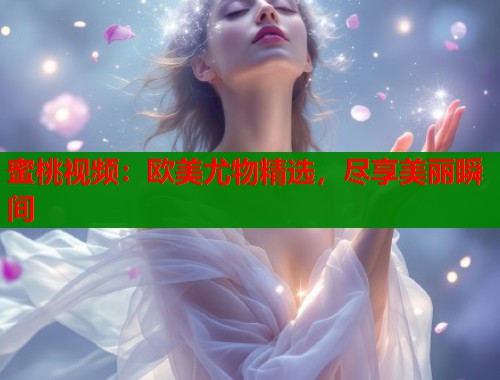 蜜桃视频：欧美尤物精选，尽享美丽瞬间  第1张