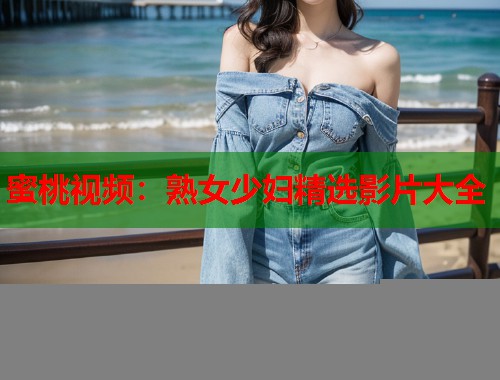 蜜桃视频：熟女少妇精选影片大全  第2张