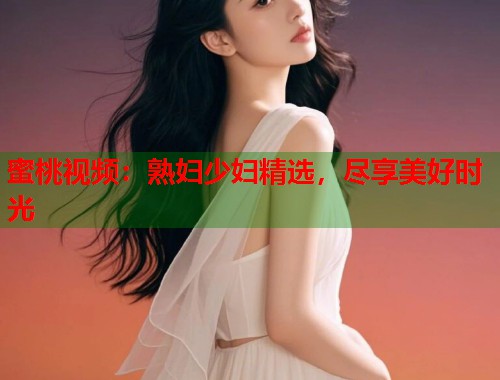 蜜桃视频：熟妇少妇精选，尽享美好时光  第1张