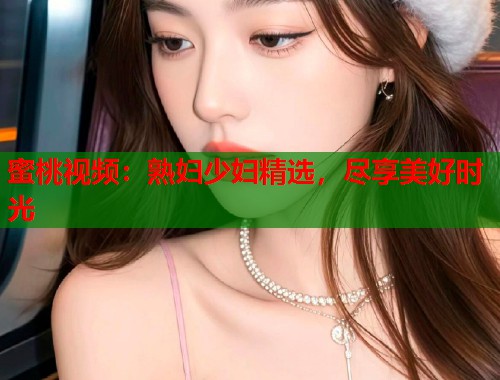蜜桃视频：熟妇少妇精选，尽享美好时光  第2张