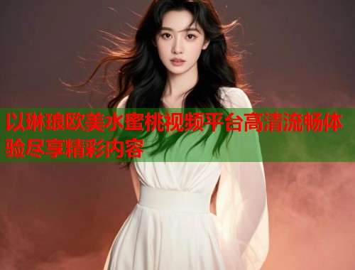 以琳琅欧美水蜜桃视频平台高清流畅体验尽享精彩内容  第1张
